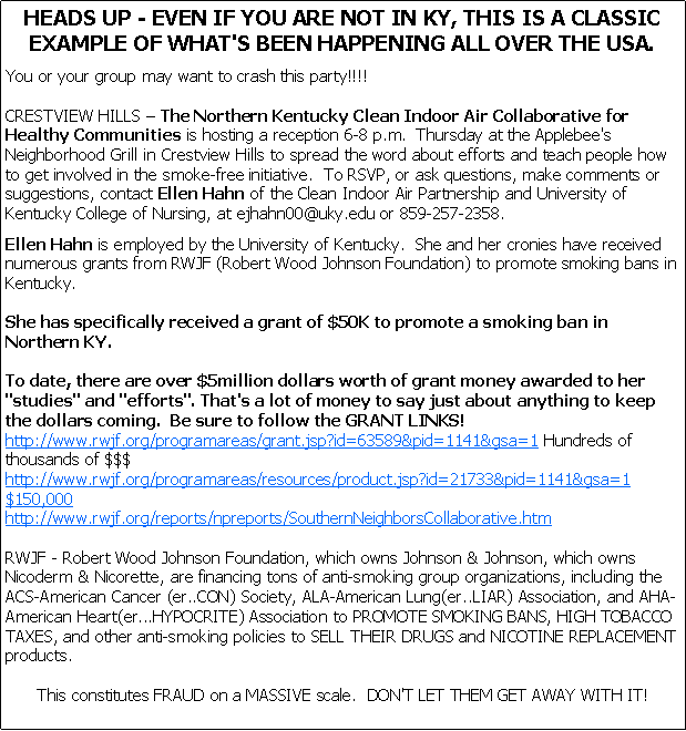 Text Box: HEADS UP - EVEN IF YOU ARE NOT IN KY, THIS IS A CLASSIC EXAMPLE OF WHAT'S BEEN HAPPENING ALL OVER THE USA.You or your group may want to crash this party!!!!

CRESTVIEW HILLS � The Northern Kentucky Clean Indoor Air Collaborative for Healthy Communities is hosting a reception 6-8 p.m.  Thursday at the Applebee's Neighborhood Grill in Crestview Hills to spread the word about efforts and teach people how to get involved in the smoke-free initiative.  To RSVP, or ask questions, make comments or suggestions, contact Ellen Hahn of the Clean Indoor Air Partnership and University of Kentucky College of Nursing, at ejhahn00@uky.edu or 859-257-2358.
Ellen Hahn is employed by the University of Kentucky.  She and her cronies have received numerous grants from RWJF (Robert Wood Johnson Foundation) to promote smoking bans in Kentucky. 

She has specifically received a grant of $50K to promote a smoking ban in Northern KY.

To date, there are over $5million dollars worth of grant money awarded to her "studies" and "efforts". That's a lot of money to say just about anything to keep the dollars coming.  Be sure to follow the GRANT LINKS!
http://www.rwjf.org/programareas/grant.jsp?id=63589&pid=1141&gsa=1 Hundreds of thousands of $$$http://www.rwjf.org/programareas/resources/product.jsp?id=21733&pid=1141&gsa=1 $150,000
http://www.rwjf.org/reports/npreports/SouthernNeighborsCollaborative.htmRWJF - Robert Wood Johnson Foundation, which owns Johnson & Johnson, which owns Nicoderm & Nicorette, are financing tons of anti-smoking group organizations, including the ACS-American Cancer (er..CON) Society, ALA-American Lung(er..LIAR) Association, and AHA-American Heart(er...HYPOCRITE) Association to PROMOTE SMOKING BANS, HIGH TOBACCO TAXES, and other anti-smoking policies to SELL THEIR DRUGS and NICOTINE REPLACEMENT products.This constitutes FRAUD on a MASSIVE scale.  DON'T LET THEM GET AWAY WITH IT!
