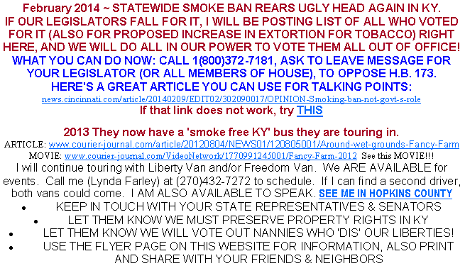 Text Box: February 2014 ~ STATEWIDE SMOKE BAN REARS UGLY HEAD AGAIN IN KY.IF OUR LEGISLATORS FALL FOR IT, I WILL BE POSTING LIST OF ALL WHO VOTED FOR IT (ALSO FOR PROPOSED INCREASE IN EXTORTION FOR TOBACCO) RIGHT HERE, AND WE WILL DO ALL IN OUR POWER TO VOTE THEM ALL OUT OF OFFICE!WHAT YOU CAN DO NOW: CALL 1(800)372-7181, ASK TO LEAVE MESSAGE FOR YOUR LEGISLATOR (OR ALL MEMBERS OF HOUSE), TO OPPOSE H.B. 173.HERE'S A GREAT ARTICLE YOU CAN USE FOR TALKING POINTS:news.cincinnati.com/article/20140209/EDIT02/302090017/OPINION-Smoking-ban-not-govt-s-roleIf that link does not work, try THIS2013 They now have a 'smoke free KY' bus they are touring in.ARTICLE: www.courier-journal.com/article/20120804/NEWS01/120805001/Around-wet-grounds-Fancy-FarmMOVIE: www.courier-journal.com/VideoNetwork/1770991245001/Fancy-Farm-2012  See this MOVIE!!! I will continue touring with Liberty Van and/or Freedom Van.  We ARE AVAILABLE for events.  Call me (Lynda Farley) at (270)432-7272 to schedule.  If I can find a second driver, both vans could come.  I AM ALSO AVAILABLE TO SPEAK. SEE ME IN HOPKINS COUNTYKEEP IN TOUCH WITH YOUR STATE REPRESENTATIVES & SENATORSLET THEM KNOW WE MUST PRESERVE PROPERTY RIGHTS IN KYLET THEM KNOW WE WILL VOTE OUT NANNIES WHO 'DIS' OUR LIBERTIES!USE THE FLYER PAGE ON THIS WEBSITE FOR INFORMATION, ALSO PRINT AND SHARE WITH YOUR FRIENDS & NEIGHBORS
