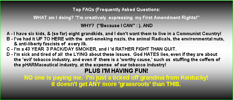 Text Box: Top FAQs (Frequently Asked Questions:
WHAT am I doing? "I'm creatively expressing my First Amendment Rights!"
WHY? ("Because I CAN" : ), AND
A - I have six kids, & (so far) eight grandkids, and I don't want them to live in a Communist Country!
B - I've had it UP TO HERE with the anti-smoking nazis, the animal Radicals, the environmental nuts,
& anti-liberty fascists of every ilk.
C - I'm a 43 YEAR 3 PACK/DAY SMOKER, and I 'd RATHER FIGHT THAN QUIT.
D - I'm sick and tired of all the LYING about these issues. God HATES lies, even if they are about
the 'evil' tobacco industry, and even if there is a 'worthy cause,' such as stuffing the coffers of
the pHARMaceutical industry, at the expense of our tobacco industry!
PLUS I'M HAVING FUN!
NO one is paying me. I'm just a ticked off grandma from Kentucky!
It doesn't get ANY more 'grassroots' than THIS.